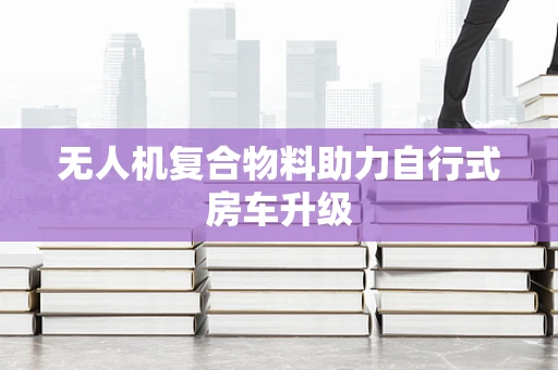 无人机复合物料助力自行式房车升级
