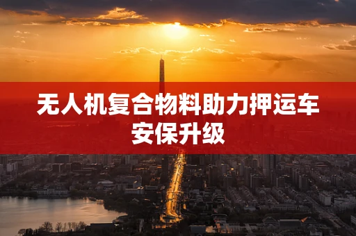 无人机复合物料助力押运车安保升级