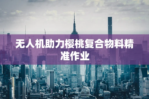 无人机助力樱桃复合物料精准作业