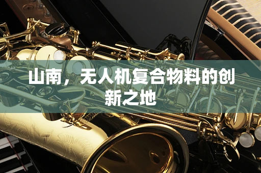 山南，无人机复合物料的创新之地
