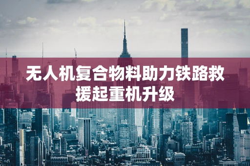 无人机复合物料助力铁路救援起重机升级