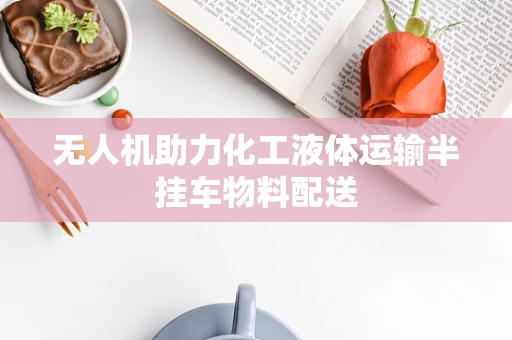无人机助力化工液体运输半挂车物料配送