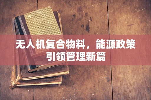 无人机复合物料，能源政策引领管理新篇