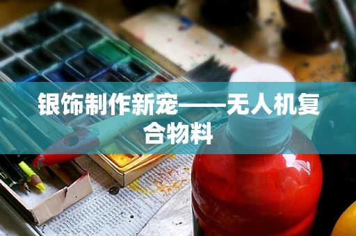 银饰制作新宠——无人机复合物料