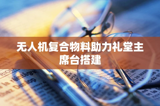无人机复合物料助力礼堂主席台搭建
