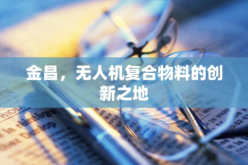 金昌，无人机复合物料的创新之地
