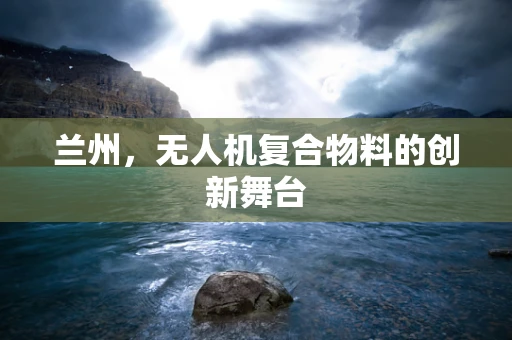 兰州，无人机复合物料的创新舞台
