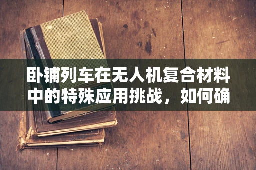 卧铺列车在无人机复合材料中的特殊应用挑战，如何确保安全与舒适并重？