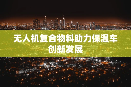 无人机复合物料助力保温车创新发展