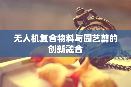 无人机复合物料与园艺剪的创新融合
