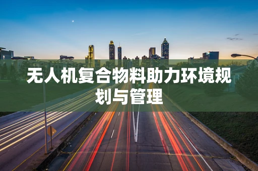无人机复合物料助力环境规划与管理