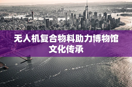 无人机复合物料助力博物馆文化传承