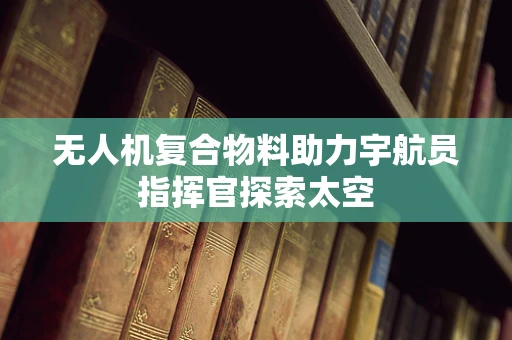 无人机复合物料助力宇航员指挥官探索太空