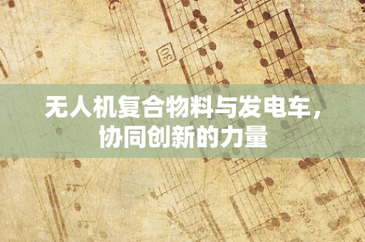 无人机复合物料与发电车，协同创新的力量