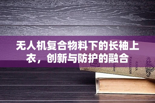 无人机复合物料下的长袖上衣，创新与防护的融合