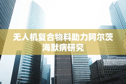 无人机复合物料助力阿尔茨海默病研究