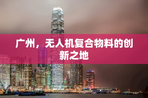 广州，无人机复合物料的创新之地