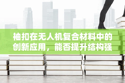 袖扣在无人机复合材料中的创新应用，能否提升结构强度与轻量化？