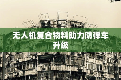 无人机复合物料助力防弹车升级
