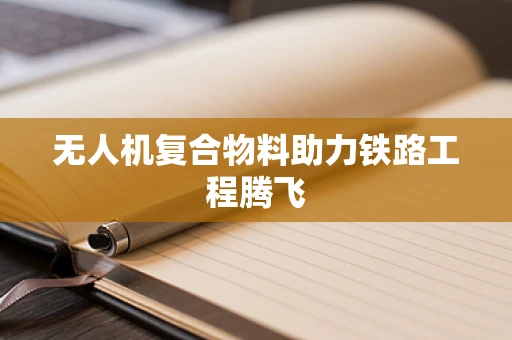 无人机复合物料助力铁路工程腾飞