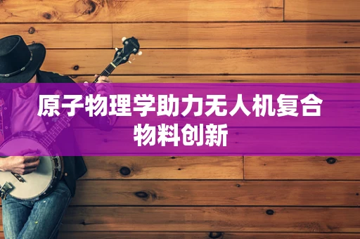 原子物理学助力无人机复合物料创新