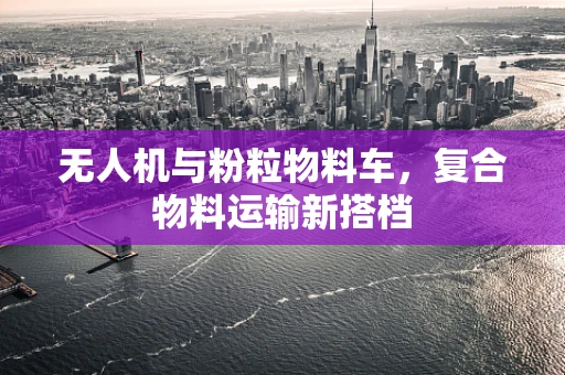 无人机与粉粒物料车，复合物料运输新搭档