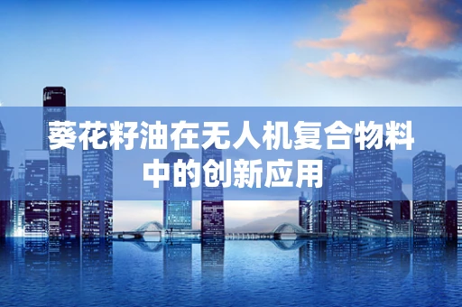 葵花籽油在无人机复合物料中的创新应用