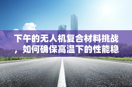下午的无人机复合材料挑战，如何确保高温下的性能稳定性？