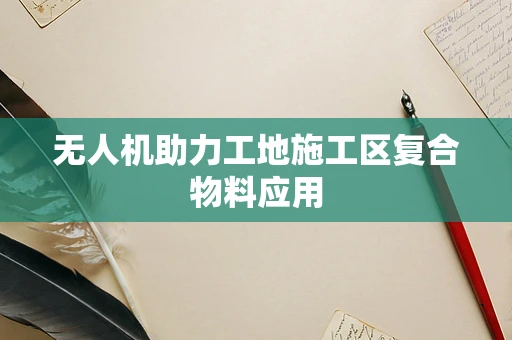 无人机助力工地施工区复合物料应用