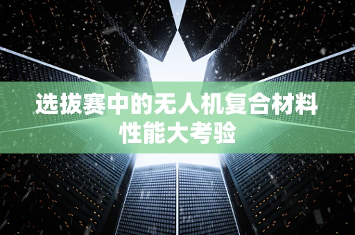 选拔赛中的无人机复合材料性能大考验