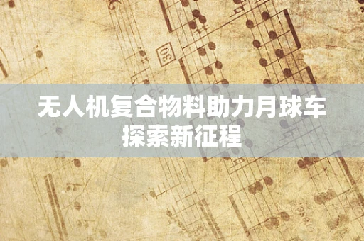 无人机复合物料助力月球车探索新征程