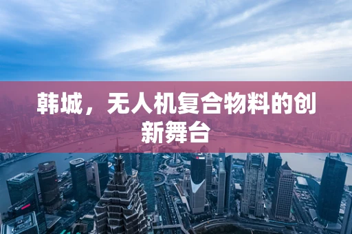 韩城，无人机复合物料的创新舞台