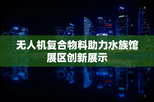 无人机复合物料助力水族馆展区创新展示