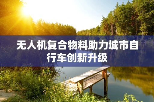 无人机复合物料助力城市自行车创新升级