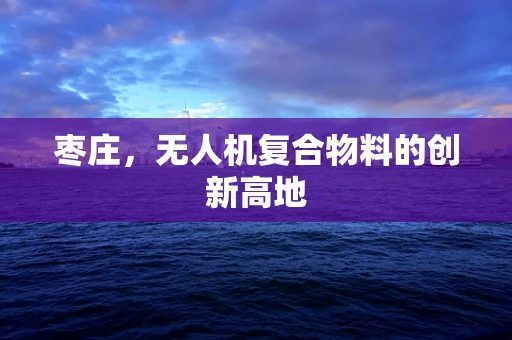 枣庄，无人机复合物料的创新高地