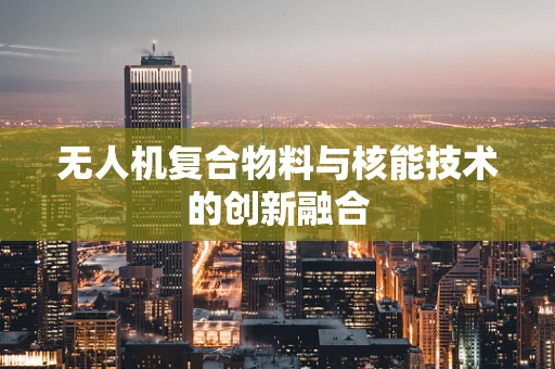 无人机复合物料与核能技术的创新融合