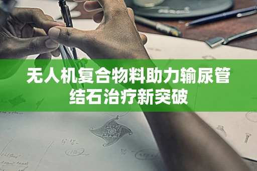 无人机复合物料助力输尿管结石治疗新突破