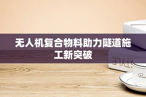 无人机复合物料助力隧道施工新突破