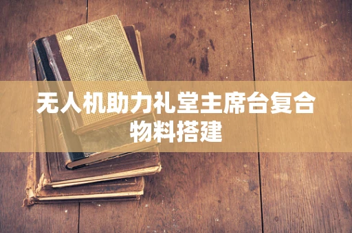 无人机助力礼堂主席台复合物料搭建