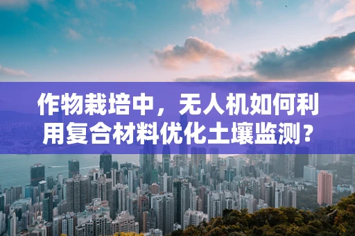 作物栽培中，无人机如何利用复合材料优化土壤监测？