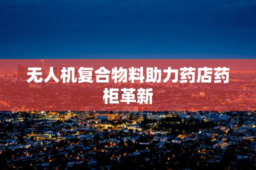 无人机复合物料助力药店药柜革新