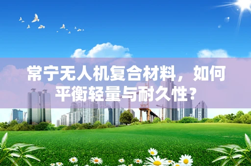 常宁无人机复合材料，如何平衡轻量与耐久性？