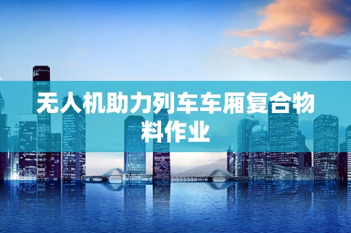 无人机助力列车车厢复合物料作业