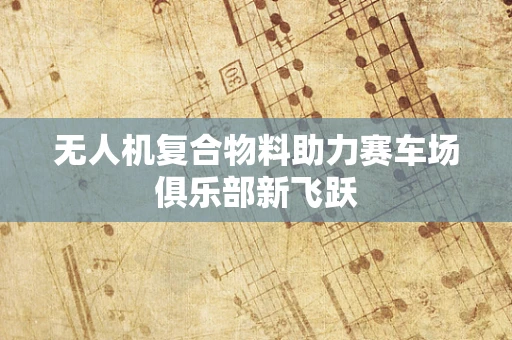 无人机复合物料助力赛车场俱乐部新飞跃