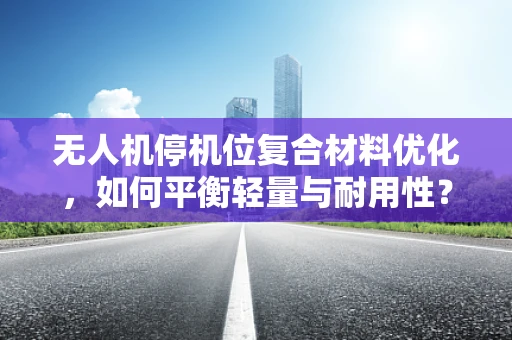 无人机停机位复合材料优化，如何平衡轻量与耐用性？