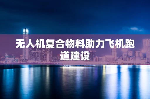 无人机复合物料助力飞机跑道建设