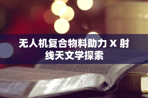 无人机复合物料助力 X 射线天文学探索