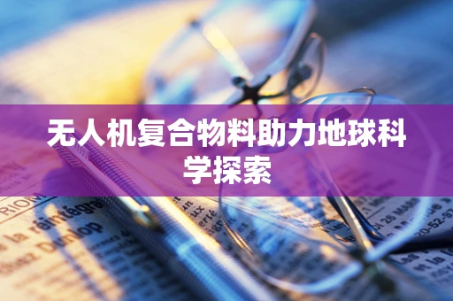 无人机复合物料助力地球科学探索