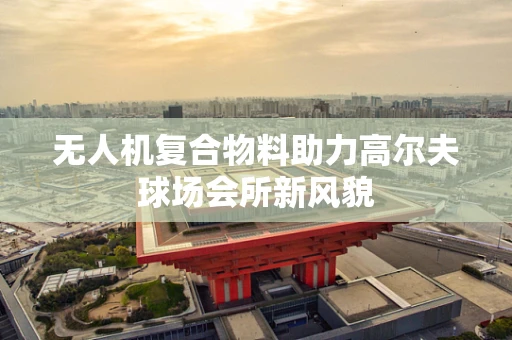 无人机复合物料助力高尔夫球场会所新风貌