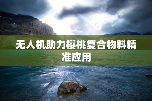 无人机助力樱桃复合物料精准应用